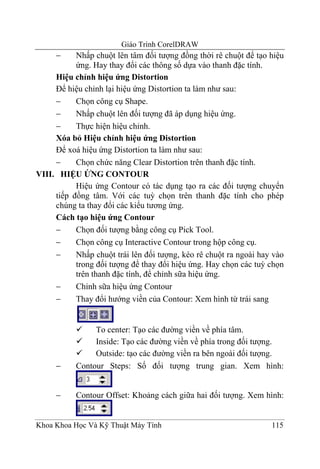 Giáo Trình CorelDRAW
     −     Nhấp chuột lên tâm đối tượng đồng thời rê chuột để tạo hiệu
           ứng. Hay thay đổi các thông số dựa vào thanh đặc tính.
     Hiệu chỉnh hiệu ứng Distortion
     Để hiệu chỉnh lại hiệu ứng Distortion ta làm như sau:
     −     Chọn công cụ Shape.
     −     Nhấp chuột lên đối tượng đã áp dụng hiệu ứng.
     −     Thực hiện hiệu chỉnh.
     Xóa bỏ Hiệu chỉnh hiệu ứng Distortion
     Để xoá hiệu ứng Distortion ta làm như sau:
     −     Chọn chức năng Clear Distortion trên thanh đặc tính.
VIII. HIỆU ỨNG CONTOUR
           Hiệu ứng Contour có tác dụng tạo ra các đối tượng chuyển
     tiếp đồng tâm. Với các tuỳ chọn trên thanh đặc tính cho phép
     chúng ta thay đổi các kiểu tương ứng.
     Cách tạo hiệu ứng Contour
     −     Chọn đối tượng bằng công cụ Pick Tool.
     −     Chọn công cụ Interactive Contour trong hộp công cụ.
     −     Nhấp chuột trái lên đối tượng, kéo rê chuột ra ngoài hay vào
           trong đối tượng để thay đổi hiệu ứng. Hay chọn các tuỳ chọn
           trên thanh đặc tính, để chỉnh sữa hiệu ứng.
     −     Chỉnh sữa hiệu ứng Contour
     −     Thay đổi hướng viền của Contour: Xem hình từ trái sang


                To center: Tạo các đường viền về phía tâm.
                Inside: Tạo các đường viền về phía trong đối tượng.
                Outside: tạo các đường viền ra bên ngoài đối tượng.
     −     Contour Steps: Số đối tượng trung gian. Xem hình:


     −     Contour Offset: Khoảng cách giữa hai đối tượng. Xem hình:


Khoa Khoa Học Và Kỹ Thuật Máy Tính                                 115
 