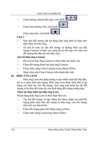 Giáo Trình CorelDRAW

      −    Chọn hướng chuyển đổi màu, xem hình:

      −    Chọn màu đường viền, xem hình:

    −     Chọn màu nền, xem hình:
    Chú ý:
    −     Nên nhớ đối tượng cần áp dụng hiệu ứng phải tô màu mới
          thấy được rõ hiệu ứng.
    −     Ta nên tô màu lại cho đối tượng và đường biên của đối
          tượng Contour ở bước sau cùng để nó kết hợp với màu của
          đối tượng ban đầu tạo nên dãy màu.
    Xóa bỏ hiệu ứng Contour
    −     Để xoá bỏ hiệu ứng Contour ta thực hiện các bước sau:
    −     Chọn đối tượng được tạo hiệu ứng Contour.
    −     Chọn chức năng Clear Contour trong Menu Effect.
    −     Hoặc chọn nút Clear Contour trên thanh đặc tính.
IX. HIỆU ỨNG LENS
          Hiệu ứng Lens cho phép chúng ta tạo nhiều hình thể hấp dẫn,
    kỳ lạ và giàu tính trừu tượng. Hiệu ứng Lens được hiểu như là áp
    dụng các kính lọc cho đối tựơng. Qua từng loại kính lọc đó đối
    tượng sẽ bị thay đổi màu sắc của hính dáng đối tượng tượng ứng.
    Thao tác thực hiện tạo hiệu ứng Lens:
    Để áp dụng hiệu ứng Lens ta thực hiện như sau:
    −     Tạo hai đối tượng và xếp chồng lên nhau, nhằm tạo một đối
          tượng phía dưới làm đối tượng bị hiệu ứng, còn đối tượng
          nằm trên tạo thấu kính.
    −     Chọn đối tượng phía trên bằng công cụ Pick.
    −     Chọn chức năng Lend trong Menu Effect.




116                              Khoa Khoa Học Và Kỹ Thuật Máy Tính
 