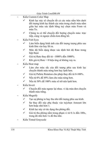 Giáo Trình CorelDRAW
      −   Kiểu Custom Color Map
                Kính lọc này sẽ chuyển tất cả các màu nằm bên dưới
                đối tượng kính lọc thành các màu trong chuổi màu nằm
                giữa hai màu xác định bằng tuỳ chọn màu From và
                màu To.
                Chúng ta có thể chuyển đổi hướng chuyển màu: trực
                tiếp, cùng và ngược chiều kim đồng hồ.
      −   Kiểu Fish Eyes
                Làm biến dạng hình ảnh của đối tượng tượng phía sau
                kính lõm vào hay lồi ra.
                Mức độ biến dạng được xác định bởi độ Rate trong
                hộp thọai
                Giá trị Rate thay đổi tứ –1000% đến 1000%.
                Khi giá trị Rate = 0 hiệu ứng sẽ không xảy ra.
      −   Kiểu Heat map
                Làm cho màu sắc của đối tượng phía sau kính lọc
                chuyển thành màu nóng hơn hay lạnh hơn.
                Giá trị Pallete Rotation cho phép thay đổi từ 0-100%.
                Nếu từ 0% đế 49% làm cho màu nóng hơn.
                Nếu từ 50% đế 100% màu sẽ trỡ nên lạnh hơn.
      −   Kiểu Invert
                Chuyển đổi màu ngược lại nhau. ví dụ màu đen chuyển
                thành màu trắng.
      −   Kiểu Magnify
                Tạo sự phóng to hay thu nhỏ đối tượng phía sau kính.
                Sự thay đổi này phụ thuộc vào tuỳchọn Amount lớn
                hơn hoặc nhỏ hơn 1.
                Kính lọc này có tác dụng thu phóng đối.
                Giá trị thu phóng nằm trong phạm vi từ 0.1x đến 100x,
                trong đó nhỏ hơn 1x để thu nhỏ.
      −   Kiểu Tinted Grayscale


118                              Khoa Khoa Học Và Kỹ Thuật Máy Tính
 