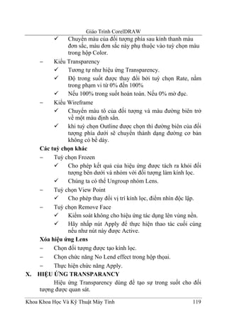 Giáo Trình CorelDRAW
                Chuyển màu của đối tượng phía sau kính thanh màu
                đơn sắc, màu đơn sắc này phụ thuộc vào tuỳ chọn màu
                trong hộp Color.
      −    Kiểu Transparency
                Tương tự như hiệu ứng Transparency.
                Độ trong suốt được thay đổi bởi tuỳ chọn Rate, nằm
                trong phạm vi từ 0% đến 100%
                Nếu 100% trong suốt hoàn toàn. Nếu 0% mờ đục.
      −    Kiểu Wireframe
                Chuyển màu tô của đối tượng và màu đường biên trở
                về một màu định sẳn.
                khi tuỳ chọn Outline được chọn thì đường biên của đối
                tượng phía dưới sẽ chuyển thành dạng đường cơ bản
                không có bề dày.
      Các tuỳ chọn khác
      −    Tuỳ chọn Frozen
                Cho phép kết quả của hiệu ứng được tách ra khỏi đối
                tượng bên dưới và nhóm với đối tượng làm kính lọc.
                Chúng ta có thể Ungroup nhóm Lens.
      −    Tuỳ chọn View Point
                Cho phép thay đổi vị trí kính lọc, điểm nhìn độc lập.
      −    Tuỳ chọn Remove Face
                Kiểm soát không cho hiệu ứng tác dụng lên vùng nền.
                Hãy nhấp nút Apply để thực hiện thao tác cuối cùng
                nếu như nút này được Active.
      Xóa hiệu ứng Lens
      −    Chọn đối tượng được tạo kính lọc.
      −    Chọn chức năng No Lend effect trong hộp thọai.
      −    Thực hiện chức năng Apply.
X.   HIỆU ỨNG TRANSPARANCY
           Hiệu ứng Transparency dùng để tạo sự trong suốt cho đối
      tượng được quan sát.

Khoa Khoa Học Và Kỹ Thuật Máy Tính                               119
 