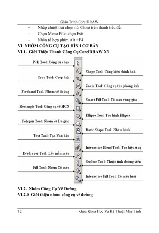 Giáo Trình CorelDRAW
      −    Nhấp chuột trái chọn nút Close trên thanh tiêu đề.
      −    Chọn Menu File, chọn Exit.
      −    Nhấn tổ hợp phím Alt + F4.
VI. NHÓM CÔNG CỤ TẠO HÌNH CƠ BẢN
VI.1. Giới Thiệu Thanh Công Cụ CorelDRAW X3




VI.2. Nhóm Công Cụ Vẽ Đường
VI.2.0 Giới thiệu nhóm công cụ vẽ đường


12                                 Khoa Khoa Học Và Kỹ Thuật Máy Tính
 