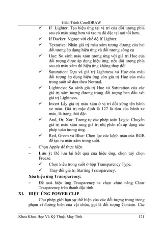 Giáo Trình CorelDRAW
                If Lighter: Tạo hiệu ứng tại vị trí của đối tượng phía
                sau có màu sáng hơn và tạo ra độ đặc tại nơi tối hơn.
                If Dacker: Ngược với chế độ If Lighter.
                Texturize: Nhân giá trị màu xám tương đương của hai
                đối tượng áp dụng hiệu ứng và đối tượng công cụ
                Hue: So sánh màu xám tương ứng với giá trị Hue của
                đối tượng được áp dụng hiệu ứng. nếu đối tượng phía
                sau có màu xám thì hiệu ứng không thay đổi.
                Saturation: Dựa và giá trị Lightness và Hue của màu
                đối tượng áp dụng hiệu ứng còn giá trị Hue của màu
                trong suốt sẽ dưa theo Normal.
                Lightness: So sánh giá trị Hue và Saturation của các
                giá trị xám tương đương trong đối tượng ban đầu với
                giá trị Lightness.
                Invert Lấy giá trị màu xám ở vị trí đối xứng tên bánh
                xe màu. Giá trị mặc định là 127 là tâm của bánh xe
                màu, là trạng thái đặc.
                And, Or, Xor: Tương tự các phép toán Logic. Chuyển
                giá trị màu xám sang giá trị nhị phân rồi áp dụng các
                phép toán tương ứng.
                Red, Green và Blue: Chọn lọc các kệnh màu của RGB
                để tạo ra màu xám trong suốt.
      −    Chọn Apply để thực hiện.
      −    Lưu ý: Để lưu lại kết quả của hiệu ứng, chọn tuỳ chọn
           Freeze.
                Chọn kiểu trong suốt ở hộp Transparency Type.
                Thay đổi giá trị Starting Transparency.
      Xóa hiệu ứng Transparency:
      −    Để xoá hiệu ứng Trasparency ta chọn chức năng Clear
           Trasparency trên thanh đặc tính.
XI.   HIỆU ỨNG POWER CLIP
           Cho phép giới hạn sự thể hiện của các đối tượng trong trong
      phạm vi đường biên của vật chứa, gọi là đối tượng Contain. Các

Khoa Khoa Học Và Kỹ Thuật Máy Tính                                121
 