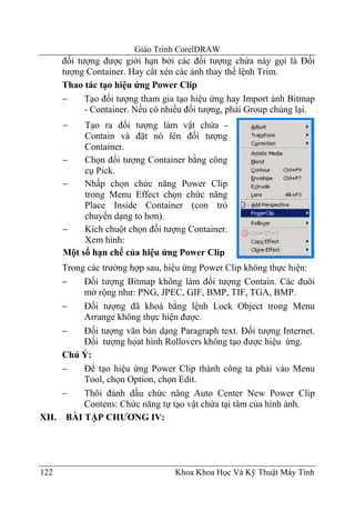 Giáo Trình CorelDRAW
      đối tượng được giới hạn bởi các đối tượng chứa này gọi là Đối
      tượng Container. Hay cắt xén các ảnh thay thế lệnh Trim.
      Thao tác tạo hiệu ứng Power Clip
      −     Tạo đối tượng tham gia tạo hiệu ứng hay Import ảnh Bitmap
            - Container. Nếu có nhiều đối tượng, phải Group chúng lại.
      −    Tạo ra đối tượng làm vật chứa -
           Contain và đặt nó lên đối tượng
           Container.
      −    Chọn đối tượng Container bằng công
           cụ Pick.
      −    Nhấp chọn chức năng Power Clip
           trong Menu Effect chọn chức năng
           Place Inside Container (con trỏ
           chuyển dạng to hơn).
      −    Kích chuột chọn đối tượng Container.
           Xem hình:
      Một số hạn chế của hiệu ứng Power Clip
     Trong các trường hợp sau, hiệu ứng Power Clip không thực hiện:
     −    Đối tượng Bitmap không làm đối tượng Contain. Các đuôi
          mở rộng như: PNG, JPEC, GIF, BMP, TIF, TGA, BMP.
     −    Đối tượng đã khoá bằng lệnh Lock Object trong Menu
          Arrange không thực hiện được.
     −    Đối tượng văn bản dạng Paragraph text. Đối tượng Internet.
          Đối tượng họat hình Rollovers không tạo được hiệu ứng.
     Chú Ý:
     −    Để tạo hiệu ứng Power Clip thành công ta phải vào Menu
          Tool, chọn Option, chọn Edit.
     −    Thôi đánh dấu chức năng Auto Center New Power Clip
          Contens: Chức năng tự tạo vật chứa tại tâm của hình ảnh.
XII. BÀI TẬP CHƯƠNG IV:




122                               Khoa Khoa Học Và Kỹ Thuật Máy Tính
 