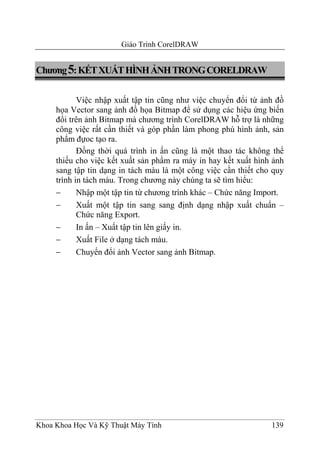 Giáo Trình CorelDRAW


Chương 5: KẾT XUẤT HÌNH ẢNH TRONG CORELDRAW

            Việc nhập xuất tập tin cũng như việc chuyển đổi từ ảnh đồ
     họa Vector sang ảnh đồ họa Bitmap để sử dụng các hiệu ứng biến
     đổi trên ảnh Bitmap mà chương trình CorelDRAW hỗ trợ là những
     công việc rất cần thiết và góp phần làm phong phú hình ảnh, sản
     phẩm đựoc tạo ra.
            Đồng thời quá trình in ấn cũng là một thao tác không thể
     thiếu cho việc kết xuất sản phẩm ra máy in hay kết xuất hình ảnh
     sang tập tin dạng in tách màu là một công việc cần thiết cho quy
     trình in tách màu. Trong chương này chúng ta sẽ tìm hiểu:
     −      Nhập một tập tin từ chương trình khác – Chức năng Import.
     −      Xuất một tập tin sang sang định dạng nhập xuất chuẩn –
            Chức năng Export.
     −      In ấn – Xuất tập tin lên giấy in.
     −      Xuất File ở dạng tách màu.
     −      Chuyển đổi ảnh Vector sang ảnh Bitmap.




Khoa Khoa Học Và Kỹ Thuật Máy Tính                               139
 