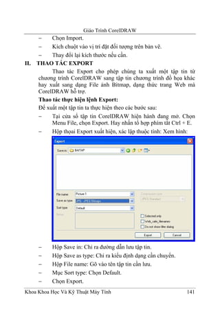 Giáo Trình CorelDRAW
       −    Chọn Import.
       −    Kích chuột vào vị trí đặt đối tượng trên bản vẽ.
       −    Thay đổi lại kích thước nếu cần.
II.   THAO TÁC EXPORT
            Thao tác Export cho phép chúng ta xuất một tập tin từ
       chương trình CorelDRAW sang tập tin chương trình đồ họa khác
       hay xuất sang dạng File ảnh Bitmap, dạng thức trang Web mà
       CorelDRAW hỗ trợ.
       Thao tác thực hiện lệnh Export:
       Để xuất một tập tin ta thực hiện theo các bước sau:
       −    Tại cửa sổ tập tin CorelDRAW hiện hành đang mở. Chọn
            Menu File, chọn Export. Hay nhấn tổ hợp phím tắt Ctrl + E.
       −    Hộp thọai Export xuất hiện, xác lập thuộc tính: Xem hình:




      −     Hộp Save in: Chỉ ra đường dẫn lưu tập tin.
      −     Hộp Save as type: Chỉ ra kiểu định dạng cần chuyển.
      −     Hộp File name: Gõ vào tên tập tin cần lưu.
      −     Mục Sort type: Chọn Default.
      −     Chọn Export.
Khoa Khoa Học Và Kỹ Thuật Máy Tính                                141
 