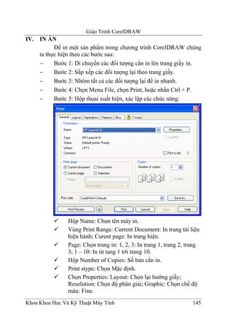 Giáo Trình CorelDRAW
IV. IN ẤN
          Để in một sản phẩm trong chương trình CorelDRAW chúng
    ta thực hiện theo các bước sau:
    −     Bước 1: Di chuyển các đối tượng cần in lên trang giấy in.
    −     Bước 2: Sắp xếp các đối tượng lại theo trang giấy.
    −     Bước 3: Nhóm tất cả các đối tượng lại để in nhanh.
    −     Bước 4: Chọn Menu File, chọn Print, hoặc nhấn Ctrl + P.
    −     Bước 5: Hộp thọai xuất hiện, xác lập các chức năng:




                Hộp Name: Chọn tên máy in.
                Vùng Print Range: Current Document: In trang tài liệu
                hiện hành; Curent page: In trang hiện.
                Page: Chọn trang in: 1, 2, 3: In trang 1, trang 2, trang
                3; 1 – 10: In từ tang 1 tới trang 10.
                Hộp Number of Copies: Số bản cần in.
                Print stype: Chọn Mặc định.
                Chọn Properties: Layout: Chọn lại hướng giấy;
                Resolution: Chọn độ phân giải; Graphic: Chọn chế độ
                màu: Fine.
Khoa Khoa Học Và Kỹ Thuật Máy Tính                                   145
 