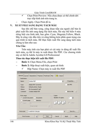 Giáo Trình CorelDRAW
                Chọn Print Preview: Nếu chưa được có thể chỉnh dời
                trực tiếp hình ảnh trên trang in.
    −     Chọn Apply. Chọn Print để in.
V. XUẤT FILE SANG DẠNG TÁCH MÀU
          Sau khi chế bản xong, công đoạn tiếp của người chế bản là
    phải xuất file ảnh sang dạng file tách màu, file này thể hiển 4 màu
    riêng biệt của hình ảnh, bao gồm: Cyan, Magenta,Yellow, Black.
    Đây là công việc đầu tiên và cũng không kém phần quan trọng của
    quá trình in tách màu. Để thực hiện xuất file sang dạng tách màu
    chúng ta làm như sau:
    Yêu Cầu:
          Trên máy tính của bạn phải có cài máy in dùng để xuất file
    tách màu, cụ thể là máy in xuất được file PDF. Các chương trình
    này có thể là Adobe Acrobat 6.0 Professional
    Thao tác thực hiện kết xuất file PDF:
    −     Bước 1: Chọn Menu File, chọn Print
    −     Bước 2: Hộp thoại xuất hiện, quan sát hình:
                Hộp Name: Chọn máy in xuất file PDF




146                               Khoa Khoa Học Và Kỹ Thuật Máy Tính
 