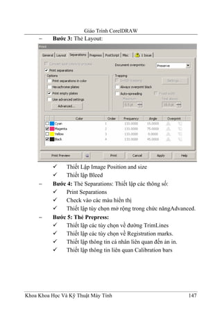 Giáo Trình CorelDRAW
     −    Bước 3: Thẻ Layout:




              Thiết Lập Image Position and size
              Thiết lập Bleed
     −    Bước 4: Thẻ Separations: Thiết lập các thông số:
              Print Separations
              Check vào các màu hiển thị
              Thiết lập tùy chọn mở rộng trong chức năngAdvanced.
     −    Bước 5: Thẻ Prepress:
              Thiết lập các tùy chọn về đường TrimLines
              Thiết lập các tùy chọn về Registration marks.
              Thiết lập thông tin cá nhân liên quan đến ản in.
              Thiết lập thông tin liên quan Calibration bars




Khoa Khoa Học Và Kỹ Thuật Máy Tính                            147
 