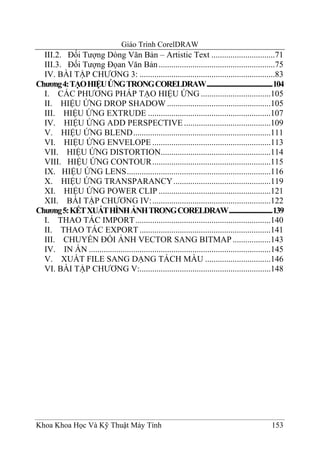 Giáo Trình CorelDRAW
  III.2. Đối Tượng Dòng Văn Bản – Artistic Text ..............................71
  III.3. Đối Tượng Đọan Văn Bản .......................................................75
  IV. BÀI TẬP CHƯƠNG 3: ................................................................83
Chương 4: TẠO HIỆU ỨNG TRONG CORELDRAW...............................................104
  I. CÁC PHƯƠNG PHÁP TẠO HIỆU ỨNG .................................105
  II. HIỆU ỨNG DROP SHADOW .................................................105
  III. HIỆU ỨNG EXTRUDE ..........................................................107
  IV. HIỆU ỨNG ADD PERSPECTIVE .........................................109
  V. HIỆU ỨNG BLEND.................................................................111
  VI. HIỆU ỨNG ENVELOPE ........................................................113
  VII. HIỆU ỨNG DISTORTION....................................................114
  VIII. HIỆU ỨNG CONTOUR........................................................115
  IX. HIỆU ỨNG LENS....................................................................116
  X. HIỆU ỨNG TRANSPARANCY ..............................................119
  XI. HIỆU ỨNG POWER CLIP .....................................................121
  XII. BÀI TẬP CHƯƠNG IV:........................................................122
Chương 5: KẾT XUẤT HÌNH ẢNH TRONG CORELDRAW...............................139
  I. THAO TÁC IMPORT ................................................................140
  II. THAO TÁC EXPORT ..............................................................141
  III. CHUYỂN ĐỔI ẢNH VECTOR SANG BITMAP ..................143
  IV. IN ẤN ......................................................................................145
  V. XUẤT FILE SANG DẠNG TÁCH MÀU ...............................146
  VI. BÀI TẬP CHƯƠNG V:..............................................................148




Khoa Khoa Học Và Kỹ Thuật Máy Tính                                                             153
 