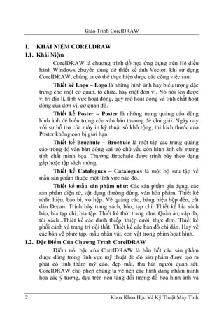 Giáo Trình CorelDRAW

I. KHÁI NIỆM CORELDRAW
I.1. Khái Niệm
             CorelDRAW là chương trình đồ họa ứng dụng trên Hệ điều
      hành Windows chuyên dùng để thiết kế ảnh Vector. khi sử dụng
      CorelDRAW, chúng ta có thể thực hiện được các công việc sau:
             Thiết kế Logo – Logo là những hình ảnh hay biểu tượng đặc
      trưng cho một cơ quan, tổ chức, hay một đơn vị. Nó nói lên được
      vị trí địa lí, lĩnh vực hoạt động, quy mô hoạt động và tính chất hoạt
      động của đơn vị, cơ quan đó.
             Thiết kế Poster – Poster là những trang quảng cáo dùng
      hình ảnh để biểu trưng còn văn bản thường để chú giải. Ngày nay
      với sự hỗ trợ của máy in kỹ thuật số khổ rộng, thì kích thước của
      Poster không còn bị giới hạn.
             Thiết kế Brochule – Brochule là một tập các trang quảng
      cáo trong đó văn bản đóng vai trò chủ yếu còn hình ảnh chỉ mang
      tính chất minh họa. Thường Brochule được trình bày theo dạng
      gấp hoặc tập sách mỏng.
             Thiết kế Catalogues – Catalogues là một bộ sưu tập về
      mẫu sản phẩm thuộc một lĩnh vực nào đó.
             Thiết kế mẫu sản phẩm như: Các sản phẩm gia dụng, các
      sản phẩm điện tử, vật dụng thường dùng, văn hóa phẩm. Thiết kế
      nhãn hiệu, bao bì, vỏ hộp. Vẽ quảng cáo, bảng hiệu hộp đèn, cắt
      dán Decan. Trình bày trang sách, báo, tạp chí. Thiết kế bìa sách
      báo, bìa tạp chí, bìa tập. Thiết kế thời trang như: Quần áo, cặp da,
      túi xách...Thiết kế các danh thiếp, thiệp cưới, thực đơn. Thiết kế
      phối cảnh và trang trí nội thất. Thiết kế các bản đồ chỉ dẫn. Hay vẽ
      các bản vẽ phức tạp, mẫu nhân vật, con vật trong phim họat hình.
I.2. Đặc Điểm Của Chương Trình CorelDRAW
             Điểm nổi bậc của CorelDRAW là hầu hết các sản phẩm
      được dùng trong lĩnh vực mỹ thuật do đó sản phẩm được tạo ra
      phải có tính thẩm mỹ cao, đẹp mắt, thu hút người quan sát.
      CorelDRAW cho phép chúng ta vẽ nên các hình dạng nhằm minh
      họa các ý tưởng, dựa trên nền tảng đối tượng đồ họa hình ảnh và


2                                   Khoa Khoa Học Và Kỹ Thuật Máy Tính
 