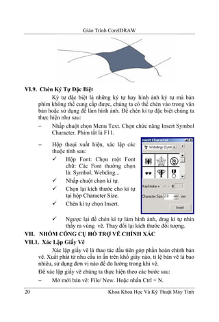 Giáo Trình CorelDRAW




VI.9. Chèn Ký Tự Đặc Biệt
            Ký tự đặc biệt là những ký tự hay hình ảnh ký tự mà bàn
      phím không thể cung cấp được, chúng ta có thể chèn vào trong văn
      bản hoặc sử dụng để làm hình ảnh. Để chén kí tự đặc biệt chúng ta
      thực hiện như sau:
      −     Nhấp chuột chọn Menu Text. Chọn chức năng Insert Symbol
            Character. Phím tắt là F11.

      −     Hộp thoại xuất hiện, xác lập các
            thuộc tính sau:
                  Hộp Font: Chọn một Font
                  chữ: Các Font thường chọn
                  là: Symbol, Webding...
                  Nhấp chuột chọn kí tự.
                  Chọn lại kích thước cho kí tự
                  tại hộp Character Size.
                  Chèn kí tự chọn Insert.

                 Ngược lại để chèn kí tự làm hình ảnh, drag kí tự nhìn
                 thấy ra vùng vẽ. Thay đổi lại kích thước đối tượng.
VII. NHÓM CÔNG CỤ HỖ TRỢ VẼ CHÍNH XÁC
VII.1. Xác Lập Giấy Vẽ
           Xác lập giấy vẽ là thao tác đầu tiên góp phần hoàn chỉnh bản
     vẽ. Xuất phát từ nhu cầu in ấn trên khổ giấy nào, tỉ lệ bản vẽ là bao
     nhiêu, sử dụng đơn vị nào để đo lường trong khi vẽ.
     Để xác lập giấy vẽ chúng ta thực hiện theo các bước sau:
     −     Mở mới bản vẽ: File/ New. Hoặc nhấn Ctrl + N.
20                                  Khoa Khoa Học Và Kỹ Thuật Máy Tính
 