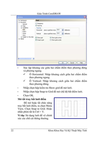 Giáo Trình CorelDRAW




     −     Xác lập khoảng các giữa hai chấm điểm theo phương đứng
           và phương ngang.
                 Ô Horizontal: Nhập khoảng cách giữa hai chấm điểm
                 theo phương ngang.
                 Ô Vertical: Nhập khoảng cách giữa hai chấm điểm
                 theo phương đứng.
     −     Nhấp chọn hộp kiểm tra Show gird để mở lưới.
     −     Nhấp chọn hộp Snap to Gird để mở chế độ bắt điểm lưới.
     −     Chọn OK.
     Mở tắt truy bắt lưới điểm
           Để mở hoặc tắt chức năng
     truy bắt lưới điểm, ta chọn Menu
     View, Chọn Snap to Grid. Hoặc
     nhấn phím tắt là Ctrl + Y.
     Ví dụ: Sử dụng lưới để vẽ chính
     xác các chữ cái thông thường.



22                              Khoa Khoa Học Và Kỹ Thuật Máy Tính
 