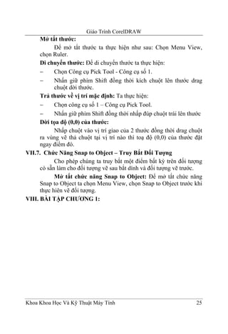 Giáo Trình CorelDRAW
      Mở tắt thước:
            Để mở tắt thước ta thực hiện như sau: Chọn Menu View,
      chọn Ruler.
      Di chuyển thước: Để di chuyển thước ta thực hiện:
      −     Chọn Công cụ Pick Tool - Công cụ số 1.
      −     Nhấn giữ phím Shift đồng thời kích chuột lên thước drag
            chuột dời thước.
      Trả thước về vị trí mặc định: Ta thực hiện:
      −     Chọn công cụ số 1 – Công cụ Pick Tool.
      −     Nhấn giữ phím Shift đồng thời nhấp đúp chuột trái lên thước
      Dời tọa độ (0,0) của thước:
            Nhấp chuột vào vị trí giao của 2 thước đồng thời drag chuột
      ra vùng vẽ thả chuột tại vị trí nào thì toạ độ (0,0) của thước đặt
      ngay điểm đó.
VII.7. Chức Năng Snap to Object – Truy Bắt Đối Tượng
            Cho phép chúng ta truy bắt một điểm bất kỳ trên đối tượng
      có sẵn làm cho đối tượng vẽ sau bắt dính và đối tượng vẽ trước.
            Mở tắt chức năng Snap to Object: Để mở tắt chức năng
      Snap to Object ta chọn Menu View, chọn Snap to Object trước khi
      thực hiên vẽ đối tượng.
VIII. BÀI TẬP CHƯƠNG 1:




Khoa Khoa Học Và Kỹ Thuật Máy Tính                                   25
 