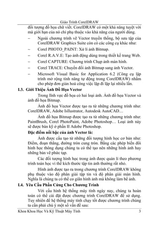 Giáo Trình CorelDRAW
      đối tượng đồ họa chữ viết. CorelDRAW có một khả năng tuyệt vời
      mà giới hạn của nó chỉ phụ thuộc vào khả năng của người dùng.
      −      Ngoài chương trình vẽ Vector truyền thống, bộ sưu tập của
             CorelDRAW Graphics Suite còn có các công cụ khác như:
      −      Corel PHOTO_PAINT: Xử lí ảnh Bitmap.
      −      Corel R.A.V.E: Tạo ảnh động dùng trong thiết kế trang Web.
      −      Corel CAPTURE: Chương trình Chụp ảnh màn hình.
      −      Corel TRACE: Chuyển đổi ảnh Bitmap sang ảnh Vector.
      −      Microsoft Visual Basic for Application 6.2 (Công cụ lập
             trình mở rộng tính năng tự động trong CorelDRAW) nhằm
             cho phép đơn giản hoá công việc lặp đi lặp lại nhiều lần.
I.3. Giới Thiệu Ảnh Đồ Họa Vector
             Trong lĩnh vực đồ họa có hai loại ảnh. Ảnh đồ họa Vector và
      ảnh đồ họa Bitmap.
             Ảnh đồ họa Vector được tạo ra từ những chương trình như:
      CorelDRAW, Adobe Isllustrator, Autodesk AutoCAD…
             Ảnh đồ họa Bitmap được tạo ra từ những chương trình như:
      PaintBrush, Corel PhotoPaint, Adobe Photoshop… Loại ảnh này
      sẽ được bàn kỹ ở phần II Adobe Photoshop.
      Đặc điểm nổi bậc của ảnh Vector là:
             Ảnh được cấu tạo từ những đối tượng hình học cơ bản như:
      Điểm, đoạn thẳng, đường tròn cung tròn. Bằng các phép biến đổi
      hình học thông dụng chúng ta có thể tạo nên những hình ảnh hay
      những bản vẽ phức tạp.
             Các đối tượng hình học trong ảnh được quản lí theo phương
      trình toán học vì thế kích thước tập tin ảnh thường rất nhỏ.
             Hình ảnh được tạo ra trong chương trình CorelDRAW không
      phụ thuộc vào độ phân giải tập tin và độ phân giải màn hình.
      Nghĩa là chúng ta có thể co giãn hình ảnh mà không làm bể ảnh.
I.4. Yêu Cầu Phần Cứng Cho Chương Trình
             Với cấu hình hệ thống máy tính ngày nay, chúng ta hoàn
      toàn có thể cài đặt được chương trình CorelDRAW để sử dụng.
      Tuy nhiên để hệ thống máy tính chạy tốt được chương trình chúng
      ta cần phải chú ý một số vấn đề sau:
Khoa Khoa Học Và Kỹ Thuật Máy Tính                                    3
 