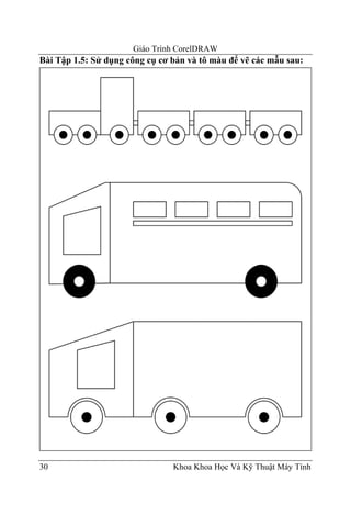 Giáo Trình CorelDRAW
Bài Tập 1.5: Sử dụng công cụ cơ bản và tô màu để vẽ các mẫu sau:




30                              Khoa Khoa Học Và Kỹ Thuật Máy Tính
 