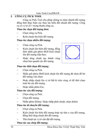 Giáo Trình CorelDRAW
I.   CÔNG CỤ PICK TOOL
            Công cụ Pick Tool cho phép chúng ta chọn nhanh đối tượng
      đồng thời thực hiện các thao tác biến đổi nhanh đối tượng. Công
      cụ có vị trí số 1 trong thanh công cụ.
      Thao tác chọn đối tượng đơn:
      −     Chọn công cụ Pick.
      −     Kích chuột lên biên đối tượng.
      Thao tác chọn nhiều đối tượng:
      −     Chọn công cụ Pick.
      −     Kích chuột lên biên đối tượng, đồng
            thời nhấn giữ phím Shift kích chuột
            lên đối tượng tiếp theo.
      −     Hoặc drag chuột tạo thành vùng
            chọn bao quanh các đối tượng.

      Thao tác thôi chọn đối tượng:
      −    Chọn công cụ Pick.
      −    Nhấn giữ phím Shift kích chuột lên đối tượng đã chọn để bỏ
           đối tượng vừa chọn.
      −    Hoặc nhấp chuột lên vị trí bất kì trên vùng vẽ để thôi chọn
           toàn bộ các đối tượng.
      −    Hoặc nhấn phím Esc.
      Thao tác xóa đối tượng:
      −    Chọn công cụ Pick.
      −    Chọn đối tượng.
      −    Nhấn phím Delete. Hoặc nhấp phải chuột, chọn delete
      Thao tác di chuyển đối tượng:
      −    Chọn công cụ Pick.
      −    Kích chuột lên biên đối tượng hoặc tại tâm x của đối tượng,
           đồng thời drag chuột dời đối tượng.
      −    Thả chuột tại vị trí cần đặt đối tượng.
      Thao tác sao chép đối tượng:
34                                Khoa Khoa Học Và Kỹ Thuật Máy Tính
 