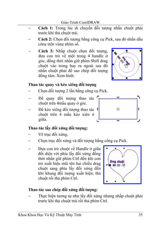 Giáo Trình CorelDRAW
     −    Cách 1: Trong lúc di chuyển đối tượng nhấn chuột phải
          trước khi thả chuột trái.
     −    Cách 2: Chọn đối tượng bằng công cụ Pick, sau đó nhấn dấu
          cộng trên vùng phím số.
     −    Cách 3: Nhấp chuột chọn đối tượng,
          đưa con trỏ về một trong 4 handle ở
          góc, đồng thời nhấn giữ phím Shift drag
          chuột vào trong hay ra ngoài sau đó
          nhấn chuột phải để sao chép đối tượng
          đồng tâm. Xem hình:

     Thao tác quay và kéo xiêng đối tượng
     −    Chọn đối tượng 2 lần bằng công cụ Pick.
     −    Để quay đối tượng thao tác
          chuột trên 4mấu quay ở góc.
     −    Để kéo xiêng đối tượng thao tác
          chuột trên 4 mấu kéo xiên ở
          giữa.

     Thao tác lấy đối xứng đối tượng:
     −    Vẽ trục đối xứng.
     −    Chọn trục đối xứng và đối tượng bằng công cụ Pick.
     −    Đưa con trỏ chuột về Handle ở giữa
          đối diện với phía lấy đối xứng đồng
          thời nhấn giữ phím Ctrl đến khi con
          trỏ xuất hiện mũi tên hai chiều drag
          chuột sang phía lấy đối xứng đến
          khi khung đối tượng xuất hiện, thả
          chuột rồi thả phím Ctrl.

     Thao tác sao chép đối xứng đối tượng:
     −    Thực hiện tương tự như lấy đối xứng nhưng nhấp chuột phải
          trước khi thả chuột trái rồi thả phím Ctrl.


Khoa Khoa Học Và Kỹ Thuật Máy Tính                              35
 