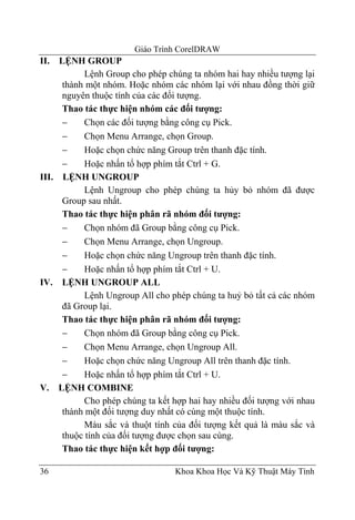 Giáo Trình CorelDRAW
II.  LỆNH GROUP
            Lệnh Group cho phép chúng ta nhóm hai hay nhiều tượng lại
      thành một nhóm. Hoặc nhóm các nhóm lại với nhau đồng thời giữ
      nguyên thuộc tính của các đối tượng.
      Thao tác thực hiện nhóm các đối tượng:
      −     Chọn các đối tượng bằng công cụ Pick.
      −     Chọn Menu Arrange, chọn Group.
      −     Hoặc chọn chức năng Group trên thanh đặc tính.
      −     Hoặc nhấn tổ hợp phím tắt Ctrl + G.
III. LỆNH UNGROUP
            Lệnh Ungroup cho phép chúng ta hủy bỏ nhóm đã được
      Group sau nhất.
      Thao tác thực hiện phân rã nhóm đối tượng:
      −     Chọn nhóm đã Group bằng công cụ Pick.
      −     Chọn Menu Arrange, chọn Ungroup.
      −     Hoặc chọn chức năng Ungroup trên thanh đặc tính.
      −     Hoặc nhấn tổ hợp phím tắt Ctrl + U.
IV. LỆNH UNGROUP ALL
            Lệnh Ungroup All cho phép chúng ta huỷ bỏ tất cả các nhóm
      đã Group lại.
      Thao tác thực hiện phân rã nhóm đối tượng:
      −     Chọn nhóm đã Group bằng công cụ Pick.
      −     Chọn Menu Arrange, chọn Ungroup All.
      −     Hoặc chọn chức năng Ungroup All trên thanh đặc tính.
      −     Hoặc nhấn tổ hợp phím tắt Ctrl + U.
V. LỆNH COMBINE
            Cho phép chúng ta kết hợp hai hay nhiều đối tượng với nhau
      thành một đối tượng duy nhất có cùng một thuộc tính.
            Màu sắc và thuột tính của đối tượng kết quả là màu sắc và
      thuộc tính của đối tượng được chọn sau cùng.
      Thao tác thực hiện kết hợp đối tượng:

36                                Khoa Khoa Học Và Kỹ Thuật Máy Tính
 