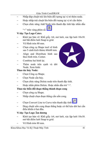 Giáo Trình CorelDRAW
     −    Nhấp đúp chuột trái lên biên đối tựơng tại vị trí thêm node.
     −    Hoặc nhấp trái chuột lên biên đối tượng tại vị trí cần thêm
     −    Chọn chức năng Add Node trên thanh đặc tính hặc nhấn dấu

          “+” trên vùng phím số.
     Ví dụ: Tạo Logo Catex
     −    Khởi tạo bản vẽ: Khổ giấy A4, mở lưới, xác lập lưới 10x10.
          mở bắt điểm lưới Snap to grid.
     −    Vẽ Hình tròn 80 mm.
     −    Chọn công cụ Shape tool vẽ hình
          sao 5 cánh kích thứơc 60x60 mm.
     −    Align and Distribute hình sao
          theo hình tròn. Center.
     −    Combine hai hình lại.
     −    Thêm node trên cạnh và dời
          Node. Xem hình:
     Thao tác hủy Node:
     −    Chọn Công cụ Shape.
     −    Chọn Node cần hủy.
     −    Chọn chức năng Delete node trên thanh đặc tính.
     −    Hoặc nhấn phím Delete. Hoặc nhấn dấu trừ “-“.
     Thao tác biến đổi đoạn thẳng thành đoạn cong
     −    Chọn công cụ Shape.
     −    Nhấp chuột chọn đoạn thẳng cần uốn cong.

     −    Chọn Convert Line to Curve trên thanh đặc tính
     −    Drag chuột uốn cong đoạn thẳng hoặc có thể kéo dời hai cần
          điều khiển ở hai đầu.
     Ví dụ: Tạo Logo Âm dương
     −    Khởi tạo bản vẽ: Khổ giấy A4, mở lưới, xác lập lưới 10x10.
          mở bắt điểm lưới Snap to grid.
     −    Vẽ Hình tròn 80 mm.
Khoa Khoa Học Và Kỹ Thuật Máy Tính                                 41
 
