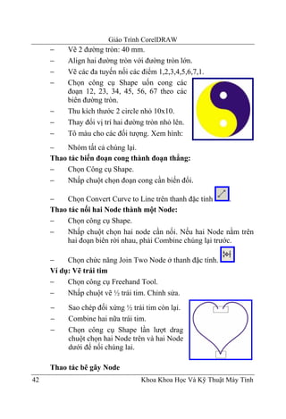Giáo Trình CorelDRAW
     −    Vẽ 2 đường tròn: 40 mm.
     −    Align hai đường tròn với đường tròn lớn.
     −    Vẽ các đa tuyến nối các điểm 1,2,3,4,5,6,7,1.
     −    Chọn công cụ Shape uốn cong các
          đoạn 12, 23, 34, 45, 56, 67 theo các
          biên đường tròn.
     −    Thu kích thước 2 circle nhỏ 10x10.
     −    Thay đổi vị trí hai đường tròn nhỏ lên.
     −    Tô màu cho các đối tượng. Xem hình:
     −    Nhóm tất cả chúng lại.
     Thao tác biến đoạn cong thành đoạn thẳng:
     −    Chọn Công cụ Shape.
     −    Nhấp chuột chọn đoạn cong cần biến đổi.

     −    Chọn Convert Curve to Line trên thanh đặc tính      .
     Thao tác nối hai Node thành một Node:
     −    Chọn công cụ Shape.
     −    Nhấp chuột chọn hai node cần nối. Nếu hai Node nằm trên
          hai đoạn biên rời nhau, phải Combine chúng lại trước.

     −    Chọn chức năng Join Two Node ở thanh đặc tính.
     Ví dụ: Vẽ trái tim
     −    Chọn công cụ Freehand Tool.
     −    Nhấp chuột vẽ ½ trái tim. Chỉnh sửa.
     −    Sao chép đối xứng ½ trái tim còn lại.
     −    Combine hai nữa trái tim.
     −    Chọn công cụ Shape lần lượt drag
          chuột chọn hai Node trên và hai Node
          dưới để nối chúng lai.

     Thao tác bẽ gãy Node
42                                Khoa Khoa Học Và Kỹ Thuật Máy Tính
 