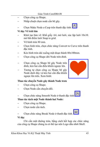 Giáo Trình CorelDRAW
     −    Chọn công cụ Shape.
     −    Nhấp chuột chọn node cần bẽ gãy.

     −    Chọn Make Node a Cusp trên thanh đặc tính.
     Ví dụ: Vẽ trái tim
     −    Khởi tạo bản vẽ: Khổ giấy A4, mở lưới, xác lập lưới 10x10.
          mở bắt điểm lưới Snap to grid.
     −    Vẽ hình tròn 80 mm.
     −    Chọn hình tròn, chọn chức năng Convert to Curve trên thanh
          đặc tính.
     −    Kéo hình tròn dài xuống một đoạn thành 80x100mm.
     −    Chọn công cụ Shape dời Node trên đỉnh.

     −    Chọn công cụ Shape bẽ gãy Node trên
          đỉnh, kéo hai cần điều khiển ngược lên.
     −    Tương tự chọn công cụ Shape bẽ gãy
          Node dưới đáy và kéo hai cần đầu khiển
          ngược lên trên. Xem hình:
     Thao tác chuyển Node gãy thành Node trơn
     −    Chọn công cụ Shape.
     −    Chọn Node cần chuyển đổi.

     −    Chọn chức năng Smooth Node ở thanh đặc tính.
     Thao tác tách một Node thành hai Node:
     −    Chọn công cụ Shape.
     −    Chọn node cần tách.

     −     Chọn chức năng Break Node ở thanh đặc tính.
     Ví dụ:
           Chỉ cần một đường tròn, bằng cách kết hợp các chức năng
     của công cụ Shape chúng ta có thể tạo nên Logo dầu nhớt Shell.


Khoa Khoa Học Và Kỹ Thuật Máy Tính                               43
 