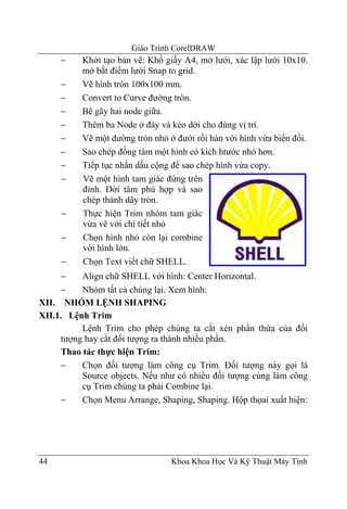 Giáo Trình CorelDRAW
     −    Khởi tạo bản vẽ: Khổ giấy A4, mở lưới, xác lập lưới 10x10.
          mở bắt điểm lưới Snap to grid.
     −    Vẽ hình tròn 100x100 mm.
     −    Convert to Curve đường tròn.
     −    Bẽ gãy hai node giữa.
     −    Thêm ba Node ở đáy và kéo dời cho đúng vị trí.
     −    Vẽ một đường tròn nhỏ ở đưới rồi hàn với hình vừa biến đổi.
     −    Sao chép đồng tâm một hình có kích htước nhỏ hơn.
     −    Tiếp tục nhấn dấu cộng để sao chép hình vừa copy.
     −    Vẽ một hình tam giác đứng trên
          đỉnh. Dời tâm phù hợp và sao
          chép thành dãy tròn.
     −    Thực hiện Trim nhóm tam giác
          vừa vẽ với chi tiết nhỏ
     −    Chọn hình nhỏ còn lại combine
          với hình lớn.
     −    Chọn Text viết chữ SHELL.
     −    Align chữ SHELL với hình: Center Horizontal.
     −    Nhóm tất cả chúng lại. Xem hình:
XII. NHÓM LỆNH SHAPING
XII.1. Lệnh Trim
          Lệnh Trim cho phép chúng ta cắt xén phần thừa của đối
     tượng hay cắt đối tượng ra thành nhiều phần.
     Thao tác thực hiện Trim:
     −    Chọn đối tượng làm công cụ Trim. Đối tượng này gọi là
          Source objects. Nếu như có nhiều đối tượng cùng làm công
          cụ Trim chúng ta phải Combine lại.
     −    Chọn Menu Arrange, Shaping, Shaping. Hộp thọai xuất hiện:




44                               Khoa Khoa Học Và Kỹ Thuật Máy Tính
 