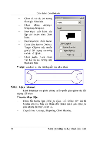 Giáo Trình CorelDRAW

      −     Chọn tất cả các đối tượng
            tham gia hàn dính.
      −     Chọn Menu Arrange,
            Shapping, Shaping.
      −     Hộp thọai xuất hiện, xác
            lập các thuộc tính: Xem
            hình:
      −     Hộp lựa chọn: Chọn Weld.
      −     Đánh dấu Source Objects/
            Target Objects nếu muốn
            giữ lại đối tượng làm công
            cụ hàn và bị hàn.
      −     Chọn Weld. Kích chuột
            vào bất kỳ đối tượng nào
            tham gia hàn.
     Ví dụ: Hàn dính lại các thành phần của chìa khóa




XII.3. Lệnh Intersect
          Lệnh Intersect cho phép chúng ta lấy phần giao giữa các đối
     tượng với nhau.
     Thao tác thực hiện:
     −    Chọn đối tượng làm công cụ giao. Đối tượng này gọi là
          Source objects. Nếu có nhiều đối tượng cùng làm công cụ
          giao chúng ta phải Group lại.
     −    Chọn Menu Arrange, Shapping, Chọn Shaping.




46                                Khoa Khoa Học Và Kỹ Thuật Máy Tính
 