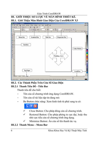Giáo Trình CorelDRAW
III. GIỚI THIỆU SƠ LƯỢC VỀ MÀN HÌNH THIẾT KẾ.
III.1. Giới Thiệu Màn Hình Giao Diện Của CorelDRAW X3




III.2. Các Thành Phần Trên Cửa Sổ Giao Diện
III.2.1 Thanh Tiêu Đề - Title Bar
      Thanh tiêu đề cho biết:
      −    Tên của sổ chương trình ứng dụng CorelDRAW.
      −    Tên cửa sổ tài liệu tập tin đang mở.
      −    Ba Button chức năng: Xem hình tính từ phải sang ta có:


               Close Button: Cho phép đóng cửa sổ chương trình.
               Restored Button: Cho phép phóng to cực đại, hoặc thu
               nhỏ cực tiểu cửa sổ chương trình ứng dụng.
               Minimize Button: Ẩn cửa sổ lên thanh tác vụ.
III.2.2 Thanh Menu – Menu Bar

6                                 Khoa Khoa Học Và Kỹ Thuật Máy Tính
 