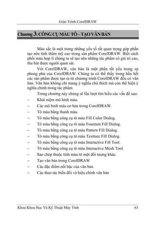 Giáo Trình CorelDRAW


Chương 3: CÔNG CỤ MÀU TÔ – TẠO VĂN BẢN

           Màu sắc là một trong những yếu tố rất quan trọng góp phần
     tạo nên tính thẩm mỹ cao trong sản phẩm CorelDRAW. Biết cách
     phối màu hợp lí chúng ta sẽ tạo nên những tác phẩm có giá trị cao,
     thu hút được người quan sát.
           Với CorelDRAW, văn bản là một phần tất yếu trong sự
     phong phú của CorelDRAW. Chúng ta có thể thấy trong hầu hết
     các sản phẩm được tạo ra từ chương trình CorelDRAW đều có văn
     bản. Văn bản không chỉ mang ý nghĩa chú thích mà còn thể hiện ý
     nghĩa chính trong tác phẩm.
           Trong chương này chúng sẽ lần lượt tìm hiểu các vấn đề sau:
     −     Khái niệm mô hình màu.
     −     Các mô hình màu cơ bản trong CorelDRAW.
     −     Tô màu bằng thanh màu.
     −     Tô màu bằng công cụ tô màu Fill Color Dialog.
     −     Tô màu bằng công cụ tô màu Fountain Fill Dialog.
     −     Tô màu bằng công cụ tô màu Pattern Fill Dialog.
     −     Tô màu bằng công cụ tô màu Textture Fill Dialog.
     −     Tô màu bằng công cụ tô màu Interactive Fill Tool.
     −     Tô màu bằng công cụ tô màu Interactive Mesh Tool.
     −     Sao chép thuộc tính màu từ một đối tượng khác.
     −     Tạo văn bản trong CorelDRAW
     −     Các đặc điểm nổi bậc của văn bản
     −     Các thao tác biến đổi và hiệu chỉnh văn bản




Khoa Khoa Học Và Kỹ Thuật Máy Tính                                  63
 