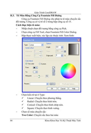 Giáo Trình CorelDRAW
II.3. Tô Màu Bằng Công Cụ Fountain Fill Dialog
            Công cụ Fountain Fill Dialog cho phép ta tô màu chuyển sắc
      đối tượng. Công cụ có vị trí số 2 trong hộp công cụ số 15.
      Cách thực hiện tô màu:
      −     Nhấp chuột chọn đối tượng bằng công cụ Pick.
      −     Chọn công cụ Fill Tool, chọn Fountain Fill Color Dialog.
      −     Hộp thọai xuất hiện, xác lập các thuộc tính: Xem hình:




     −     Chọn kiểu tô tại ô Type:
                Linear: Chuyển theo phương thẳng.
                Radial: Chuyển theo hình tròn.
                Conical: Chuyển theo hình chớp nón.
                Square: Chuyển theo hình vuông.
     −     Chọn số màu chuyển sắc:
           Two Color: Chuyển sắc theo hai màu

66                                Khoa Khoa Học Và Kỹ Thuật Máy Tính
 