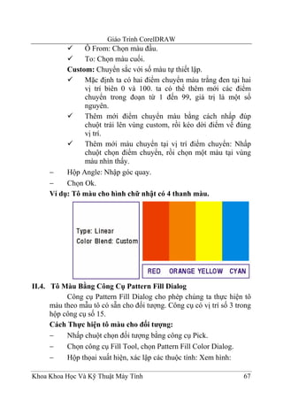 Giáo Trình CorelDRAW
               Ô From: Chọn màu đầu.
               To: Chọn màu cuối.
          Custom: Chuyển sắc với số màu tự thiết lập.
               Mặc định ta có hai điểm chuyển màu trắng đen tại hai
               vị trí biên 0 và 100. ta có thể thêm mới các điểm
               chuyển trong đoạn từ 1 đến 99, giá trị là một số
               nguyên.
               Thêm mới điểm chuyển màu bằng cách nhấp đúp
               chuột trái lên vùng custom, rồi kéo dời điểm về đúng
               vị trí.
               Thêm mới màu chuyển tại vị trí điểm chuyển: Nhấp
               chuột chọn điểm chuyển, rồi chọn một màu tại vùng
               màu nhìn thấy.
     −    Hộp Angle: Nhập góc quay.
     −    Chọn Ok.
     Ví dụ: Tô màu cho hình chữ nhật có 4 thanh màu.




II.4. Tô Màu Bằng Công Cụ Pattern Fill Dialog
           Công cụ Pattern Fill Dialog cho phép chúng ta thực hiện tô
      màu theo mẫu tô có sẵn cho đối tượng. Công cụ có vị trí số 3 trong
      hộp công cụ số 15.
      Cách Thực hiện tô màu cho đối tượng:
      −    Nhấp chuột chọn đối tượng bằng công cụ Pick.
      −    Chọn công cụ Fill Tool, chọn Pattern Fill Color Dialog.
      −    Hộp thọai xuất hiện, xác lập các thuộc tính: Xem hình:

Khoa Khoa Học Và Kỹ Thuật Máy Tính                                   67
 