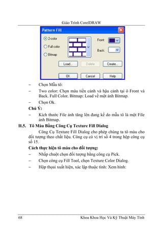 Giáo Trình CorelDRAW




     −      Chọn Mẫu tô:
     −      Two color: Chọn màu tiền cảnh và hậu cảnh tại ô Front và
            Back. Full Color. Bitmap: Load về một ảnh Bitmap.
      −     Chọn Ok.
      Chú Ý:
      −     Kích thước File ảnh tăng lên đang kể do mẫu tô là một File
            ảnh Bitmap.
II.5. Tô Màu Bằng Công Cụ Texture Fill Dialog
            Công Cụ Texture Fill Dialog cho phép chúng ta tô màu cho
      đối tượng theo chất liệu. Công cụ có vị trí số 4 trong hộp công cụ
      số 15.
      Cách thực hiện tô màu cho đối tượng:
      −     Nhấp chuột chọn đối tượng bằng công cụ Pick.
      −     Chọn công cụ Fill Tool, chọn Texture Color Dialog.
      −     Hộp thọai xuất hiện, xác lập thuộc tính: Xem hình:




68                                 Khoa Khoa Học Và Kỹ Thuật Máy Tính
 