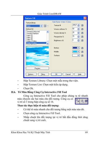 Giáo Trình CorelDRAW




      −      Hộp Texture Library: Chọn một mẫu trong thư viện.
      −      Hộp Texture List: Chọn một kiểu áp dụng.
      −      Chọn Ok.
II.6. Tô Màu Bằng Công Cụ Interactive Fill Tool
             Công cụ Interactive Fill Tool cho phép chúng ta tô nhanh
      màu chuyển sắc hai màu cho đối tượng. Công cụ có
      vị trí số 1 trong hộp công cụ số 16.
      Thao tác thực hiện tô màu đối tượng:
      −      Có thể tô màu nhanh cho đối tượng bằng một màu nào đó.
      −      Chọn công cụ Interactive Fill Tool.
      −      Nhấp chuột lên đối tượng tại vị trí bắt đầu đồng thời drag
             chuột sang vị trí cuối.



Khoa Khoa Học Và Kỹ Thuật Máy Tính                                  69
 