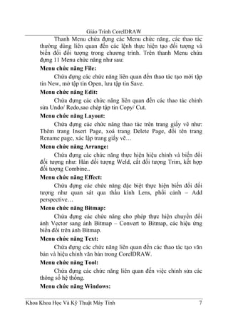 Giáo Trình CorelDRAW
           Thanh Menu chứa đựng các Menu chức năng, các thao tác
     thường dùng liên quan đến các lệnh thực hiện tạo đối tượng và
     biến đổi đối tượng trong chương trình. Trên thanh Menu chứa
     đựng 11 Menu chức năng như sau:
     Menu chức năng File:
           Chứa đựng các chức năng liên quan đến thao tác tạo mới tập
     tin New, mở tập tin Open, lưu tập tin Save.
     Menu chức năng Edit:
           Chứa đựng các chức năng liên quan đến các thao tác chỉnh
     sửa Undo/ Redo,sao chép tập tin Copy/ Cut.
     Menu chức năng Layout:
           Chứa đựng các chức năng thao tác trên trang giấy vẽ như:
     Thêm trang Insert Page, xoá trang Delete Page, đổi tên trang
     Rename page, xác lập trang giấy vẽ…
     Menu chức năng Arrange:
           Chứa đựng các chức năng thực hiện hiệu chỉnh và biến đổi
     đối tượng như: Hàn đối tượng Weld, cắt đối tượng Trim, kết hợp
     đối tượng Combine..
     Menu chức năng Effect:
           Chứa đựng các chức năng đặc biệt thực hiện biến đổi đối
     tượng như quan sát qua thấu kính Lens, phối cảnh – Add
     perspective…
     Menu chức năng Bitmap:
           Chứa đựng các chức năng cho phép thực hiện chuyển đổi
     ảnh Vector sang ảnh Bitmap – Convert to Bitmap, các hiệu ứng
     biến đổi trên ảnh Bitmap.
     Menu chức năng Text:
           Chứa đựng các chức năng liên quan đến các thao tác tạo văn
     bản và hiệu chỉnh văn bản trong CorelDRAW.
     Menu chức năng Tool:
           Chứa đựng các chức năng liên quan đến việc chỉnh sửa các
     thông số hệ thống.
     Menu chức năng Windows:

Khoa Khoa Học Và Kỹ Thuật Máy Tính                                 7
 