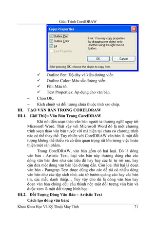 Giáo Trình CorelDRAW




                  Outline Pen: Độ dày và kiểu đường viền.
                  Outline Color: Màu sắc đường viền.
                  Fill: Màu tô.
                  Text Properties: Áp dụng cho văn bản.
      −     Chọn OK.
      −     Kích chuột và đối tượng chứa thuộc tính sao chép.
III. TẠO VĂN BẢN TRONG CORELDRAW
III.1. Giới Thiệu Văn Bản Trong CorelDRAW
            Khi nói đến soạn thảo văn bản người ta thường nghĩ ngay tới
      Microsoft Word. Thật vậy với Microsoft Word đó là một chương
      trình soạn thảo văn bản tuyệt vời mà hiện tại chưa có chương trình
      nào có thể thay thế. Tuy nhiên với CorelDRAW văn bản là một đối
      tượng không thể thiếu và có tầm quan trọng rất lớn trong việc hoàn
      thiện một sản phẩm.
            Trong CorelDRAW, văn bản gồm có hai loại. Đó là dòng
      văn bản - Artistic Text, loại văn bản này thường dùng cho các
      dòng văn bản đơn như các tiêu đề hay hay các kí tự rời rạc, hay
      cần đưa một dòng văn bản lên đường dẫn. Còn loại thứ hai là đọan
      văn bản - Paragrap Text được dùng cho các đề tài có nhiều dòng
      văn bản như các tập sách nhỏ, các tờ bướm quảng cáo hay các bản
      tin, các mẫu danh thiếp… Tuy vậy cho dù là dòng văn bản hay
      đoạn văn bản chúng đều cấu thành nên một đối tượng văn bản và
      đưộc xem là một đối tượng hình học.
III.2. Đối Tượng Dòng Văn Bản – Artistic Text
      Cách tạo dòng văn bản:
Khoa Khoa Học Và Kỹ Thuật Máy Tính                                   71
 
