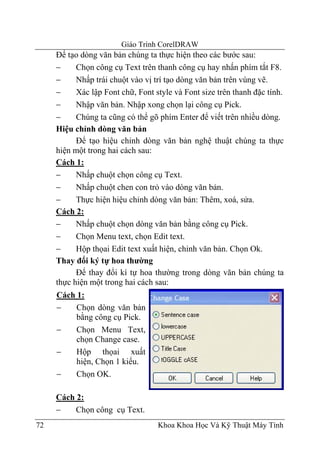 Giáo Trình CorelDRAW
     Để tạo dòng văn bản chúng ta thực hiện theo các bước sau:
     −     Chọn công cụ Text trên thanh công cụ hay nhấn phím tắt F8.
     −     Nhấp trái chuột vào vị trí tạo dòng văn bản trên vùng vẽ.
     −     Xác lập Font chữ, Font style và Font size trên thanh đặc tính.
     −     Nhập văn bản. Nhập xong chọn lại công cụ Pick.
     −     Chúng ta cũng có thể gõ phím Enter để viết trên nhiều dòng.
     Hiệu chỉnh dòng văn bản
           Để tạo hiệu chỉnh dòng văn bản nghệ thuật chúng ta thực
     hiện một trong hai cách sau:
     Cách 1:
     −     Nhấp chuột chọn công cụ Text.
     −     Nhấp chuột chen con trỏ vào dòng văn bản.
     −     Thực hiện hiệu chỉnh dòng văn bản: Thêm, xoá, sửa.
     Cách 2:
     −     Nhấp chuột chọn dòng văn bản bằng công cụ Pick.
     −     Chọn Menu text, chọn Edit text.
     −     Hộp thọai Edit text xuất hiện, chỉnh văn bản. Chọn Ok.
     Thay đổi ký tự hoa thường
           Để thay đổi kí tự hoa thường trong dòng văn bản chúng ta
     thực hiện một trong hai cách sau:
     Cách 1:
     −    Chọn dòng văn bản
          bằng công cụ Pick.
     −    Chọn Menu Text,
          chọn Change case.
     −    Hộp thọai xuất
          hiện, Chọn 1 kiểu.
     −    Chọn OK.

     Cách 2:
     −    Chọn công cụ Text.
72                                 Khoa Khoa Học Và Kỹ Thuật Máy Tính
 