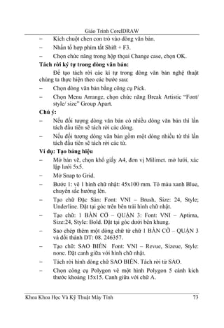 Giáo Trình CorelDRAW
     −    Kích chuột chen con trỏ vào dòng văn bản.
     −    Nhấn tổ hợp phím tắt Shift + F3.
     −    Chọn chức năng trong hộp thọai Change case, chọn OK.
     Tách rời ký tự trong dòng văn bản:
          Để tạo tách rời các kí tự trong dòng văn bản nghệ thuật
     chúng ta thực hiện theo các bước sau:
     −    Chọn dòng văn bản bằng công cụ Pick.
     −    Chọn Menu Arrange, chọn chức năng Break Artistic “Font/
          style/ size” Group Apart.
     Chú ý:
     −    Nếu đối tượng dòng văn bản có nhiều dòng văn bản thì lần
          tách đầu tiên sẽ tách rời các dòng.
     −    Nếu đối tượng dòng văn bản gồm một dòng nhiều từ thì lần
          tách đầu tiên sẽ tách rời các từ.
     Ví dụ: Tạo bảng hiệu
     −    Mở bản vẽ, chọn khổ giấy A4, đơn vị Milimet. mở lưới, xác
          lập lưới 5x5.
     −    Mở Snap to Grid.
     −    Bước 1: vẽ 1 hình chữ nhật: 45x100 mm. Tô màu xanh Blue,
          chuyển sắc hướng lên.
     −    Tạo chữ Đặc Sản: Font: VNI – Brush, Size: 24, Style;
          Underline. Đặt tại góc trên bên trái hình chữ nhật.
     −    Tạo chữ: 1 BÀN CỜ – QUẬN 3: Font: VNI – Aptima,
          Size:24, Style: Bold. Đặt tại góc dưới bên khung.
     −    Sao chép thêm một dòng chữ từ chữ 1 BÀN CỜ – QUẬN 3
          và đổi thành DT: 08. 246357.
     −    Tạo chữ: SAO BIỂN Font: VNI – Revue, Sizeue, Style:
          none. Đặt canh giữa với hình chữ nhật.
     −    Tách rời hình dòng chữ SAO BIỂN. Tách rời từ SAO.
     −    Chọn công cụ Polygon vẽ một hình Polygon 5 cánh kích
          thước khoảng 15x15. Canh giữa với chữ A.


Khoa Khoa Học Và Kỹ Thuật Máy Tính                              73
 