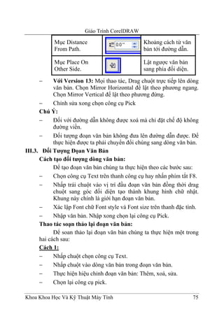 Giáo Trình CorelDRAW

            Mục Distance                         Khoảng cách từ văn
            From Path.                           bản tới đường dẫn.

            Mục Place On                         Lật ngược văn bản
            Other Side.                          sang phía đối diện.

     −      Với Version 13: Mọi thao tác, Drag chuột trực tiếp lên dòng
            văn bản. Chọn Mirror Horizontal để lật theo phương ngang.
            Chọn Mirror Vertical để lật theo phương đứng.
      −     Chỉnh sửa xong chọn công cụ Pick
      Chú Ý:
      −     Đối với đường dẫn không được xoá mà chỉ đặt chế độ không
            đường viền.
      −     Đối tượng đoạn văn bản không đưa lên đường dẫn được. Để
            thực hiện được ta phải chuyển đổi chúng sang dòng văn bản.
III.3. Đối Tượng Đọan Văn Bản
      Cách tạo đối tượng dòng văn bản:
            Để tạo đoạn văn bản chúng ta thực hiện theo các bước sau:
      −     Chọn công cụ Text trên thanh công cụ hay nhấn phím tắt F8.
      −     Nhấp trái chuột vào vị trí đầu đoạn văn bản đồng thời drag
            chuột sang góc đối diện tạo thành khung hình chữ nhật.
            Khung này chính là giới hạn đoạn văn bản.
      −     Xác lập Font chữ Font style và Font size trên thanh đặc tính.
      −     Nhập văn bản. Nhập xong chọn lại công cụ Pick.
      Thao tác soạn thảo lại đoạn văn bản:
            Để soan thảo lại đoạn văn bản chúng ta thực hiện một trong
      hai cách sau:
      Cách 1:
      −     Nhấp chuột chọn công cụ Text.
      −     Nhấp chuột vào dòng văn bản trong đoạn văn bản.
      −     Thực hiện hiệu chỉnh đoạn văn bản: Thêm, xoá, sửa.
      −     Chọn lại công cụ pick.

Khoa Khoa Học Và Kỹ Thuật Máy Tính                                     75
 