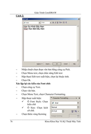 Giáo Trình CorelDRAW
     Cách 2:




     −    Nhấp chuột chọn đoạn văn bản bằng công cụ Pick.
     −    Chọn Menu text, chọn chức năng Edit text
     −    Hộp thọai Edit text xuất hiện, chọn lại thuộc tính.
     −    Chọn Ok.
     Xác lập lại các kiểu của Font chữ:
     −    Chọn công cụ Text.
     −    Chọn văn bản.
     −    Chọn Menu Text, chọn Character Formatting.
     −    Hộp thoại xuất hiện:
               Ô Font Style: Chọn
               kiểu chữ
               Ô Size: Chọn kích
               cỡ chữ.
     −    Chọn thêm vùng Kerning


76                                Khoa Khoa Học Và Kỹ Thuật Máy Tính
 