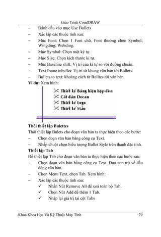 Giáo Trình CorelDRAW
     −    Đánh dấu vào mục Use Bullets
     −    Xác lập các thuộc tính sau:
     −    Mục Font: Chọn 1 Font chữ. Font thường chọn Symbol;
          Wingding; Webding.
     −    Mục Symbol: Chọn một ký tự.
     −    Mục Size: Chọn kích thước kí tự.
     −    Mục Baseline shift: Vị trí của kí tự so với đường chuẩn.
     −    Text frame tobullet: Vị trí từ khung văn bản tới Bullets.
     −    Bullets to text: khoảng cách từ Bulltes tới văn bản.
     Ví dụ: Xem hình:




     Thôi thiết lập Bulettes
     Thôi thiết lập Bulets cho đoạn văn bản ta thực hiện theo các bước:
     −     Chọn đoạn văn bản bằng công cụ Text.
     −     Nhấp chuột chọn biểu tượng Bullet Style trên thanh đặc tính.
     Thiết lập Tab
     Để thiết lập Tab cho đoạn văn bản ta thực hiện theo các bước sau:
     −     Chọn đoạn văn bản bằng công cụ Text. Đưa con trỏ về đầu
           dòng văn bản.
     −     Chọn Menu Text, chọn Tab. Xem hình:
     −     Xác lập các thuộc tính sau:
                  Nhấn Nút Remove All để xoá toàn bộ Tab.
                  Chọn Nút Add để thêm 1 Tab.
                  Nhập lại giá trị tại cột Tabs


Khoa Khoa Học Và Kỹ Thuật Máy Tính                                  79
 