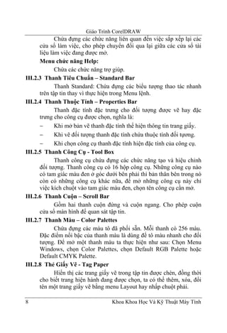 Giáo Trình CorelDRAW
             Chứa đựng các chức năng liên quan đến việc sắp xếp lại các
      cửa sổ làm việc, cho phép chuyển đổi qua lại giữa các cửa sổ tài
      liệu làm việc đang được mở.
      Menu chức năng Help:
             Chứa các chức năng trợ giúp.
III.2.3 Thanh Tiêu Chuẩn – Standard Bar
             Thanh Standard: Chứa đựng các biểu tượng thao tác nhanh
      trên tập tin thay vì thực hiện trong Menu lệnh.
III.2.4 Thanh Thuộc Tính – Properties Bar
             Thanh đặc tính đặc trưng cho đối tượng được vẽ hay đặc
      trưng cho công cụ được chọn, nghĩa là:
      −      Khi mở bản vẽ thanh đặc tính thể hiện thông tin trang giấy.
      −      Khi vẽ đối tượng thanh đặc tính chứa thuộc tính đối tựơng.
      −      Khi chọn công cụ thanh đặc tính hiện đặc tính của công cụ.
III.2.5 Thanh Công Cụ - Tool Box
             Thanh công cụ chứa đựng các chức năng tạo và hiệu chỉnh
      đối tượng. Thanh công cụ có 16 hộp công cụ. Những công cụ nào
      có tam giác màu đen ở góc dưới bên phải thì bản thân bên trong nó
      còn có những công cụ khác nữa, để mở những công cụ này chỉ
      việc kích chuột vào tam giác màu đen, chọn tên công cụ cần mở.
III.2.6 Thanh Cuộn – Scroll Bar
             Gồm hai thanh cuộn đứng và cuộn ngang. Cho phép cuộn
      cửa sổ màn hình để quan sát tập tin.
III.2.7 Thanh Màu – Color Palettes
             Chứa đựng các màu tô đã phối sẵn. Mỗi thanh có 256 màu.
      Đặc điểm nổi bậc của thanh màu là dùng để tô màu nhanh cho đối
      tượng. Để mở một thanh màu ta thực hiện như sau: Chọn Menu
      Windows, chọn Color Palettes, chọn Default RGB Palette hoặc
      Default CMYK Palette.
III.2.8 Thẻ Giấy Vẽ - Tag Paper
             Hiển thị các trang giấy vẽ trong tập tin được chèn, đồng thời
      cho biết trang hiện hành đang được chọn, ta có thể thêm, xóa, đổi
      tên một trang giấy vẽ bằng menu Layout hay nhấp chuột phải.

8                                   Khoa Khoa Học Và Kỹ Thuật Máy Tính
 