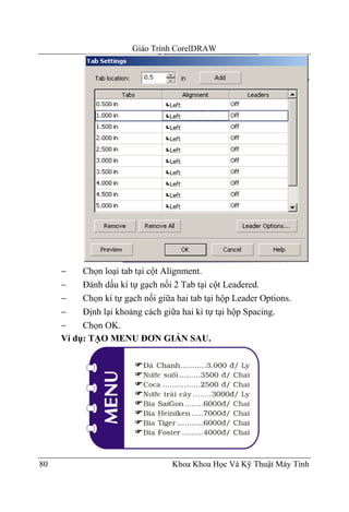 Giáo Trình CorelDRAW




     −    Chọn loại tab tại cột Alignment.
     −    Đánh dấu kí tự gạch nối 2 Tab tại cột Leadered.
     −    Chọn kí tự gạch nối giữa hai tab tại hộp Leader Options.
     −    Định lại khoảng cách giữa hai kí tự tại hộp Spacing.
     −    Chọn OK.
     Ví dụ: TẠO MENU ĐƠN GIẢN SAU.




80                                Khoa Khoa Học Và Kỹ Thuật Máy Tính
 