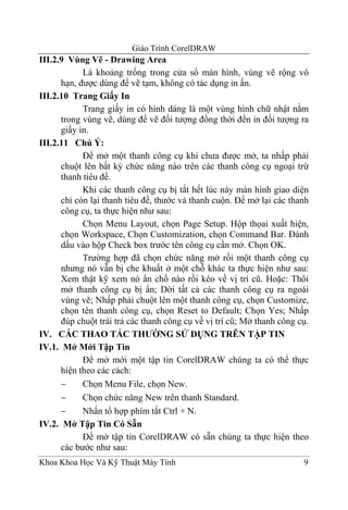 Giáo Trình CorelDRAW
III.2.9 Vùng Vẽ - Drawing Area
            Là khoảng trống trong cửa sổ màn hình, vùng vẽ rộng vô
      hạn, được dùng để vẽ tạm, không có tác dụng in ấn.
III.2.10 Trang Giấy In
            Trang giấy in có hình dáng là một vùng hình chữ nhật nằm
      trong vùng vẽ, dùng để vẽ đối tượng đồng thời đển in đối tượng ra
      giấy in.
III.2.11 Chú Ý:
            Để mở một thanh công cụ khi chưa được mở, ta nhấp phải
      chuột lên bất kỳ chức năng nào trên các thanh công cụ ngoại trừ
      thanh tiêu đề.
            Khi các thanh công cụ bị tắt hết lúc này màn hình giao diện
      chỉ còn lại thanh tiêu đề, thước và thanh cuộn. Để mở lại các thanh
      công cụ, ta thực hiện như sau:
            Chọn Menu Layout, chọn Page Setup. Hộp thọai xuất hiện,
      chọn Workspace, Chọn Customization, chọn Command Bar. Đánh
      dấu vào hộp Check box trước tên công cụ cần mở. Chọn OK.
            Trường hợp đã chọn chức năng mở rồi một thanh công cụ
      nhưng nó vẫn bị che khuất ở một chỗ khác ta thực hiện như sau:
      Xem thật kỹ xem nó ẩn chổ nào rồi kéo về vị trí cũ. Hoặc: Thôi
      mở thanh công cụ bị ẩn; Dời tất cả các thanh công cụ ra ngoài
      vùng vẽ; Nhấp phải chuột lên một thanh công cụ, chọn Customize,
      chọn tên thanh công cụ, chọn Reset to Default; Chọn Yes; Nhấp
      đúp chuột trái trả các thanh công cụ về vị trí cũ; Mở thanh công cụ.
IV. CÁC THAO TÁC THƯỜNG SỬ DỤNG TRÊN TẬP TIN
IV.1. Mở Mới Tập Tin
            Để mở mới một tập tin CorelDRAW chúng ta có thể thực
      hiện theo các cách:
      −     Chọn Menu File, chọn New.
      −     Chọn chức năng New trên thanh Standard.
      −     Nhấn tổ hợp phím tắt Ctrl + N.
IV.2. Mở Tập Tin Có Sẵn
            Để mở tập tin CorelDRAW có sẵn chúng ta thực hiện theo
      các bước như sau:
Khoa Khoa Học Và Kỹ Thuật Máy Tính                                      9
 