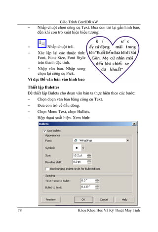 Giáo Trình CorelDRAW
     −    Nhấp chuột chọn công cụ Text. Đưa con trỏ lại gần hình bao,
          đến khi con trỏ xuất hiện biểu tượng:


     −          Nhấp chuột trái.
     −    Xác lập lại các thuộc tính:
          Font, Font Size, Font Style
          trên thanh đặc tính.
     −    Nhập văn bản. Nhập xong
          chọn lại công cụ Pick.
     Ví dụ: Đổ văn bản vào hình bao
     Thiết lập Bulettes
     Để thiết lập Bulets cho đoạn văn bản ta thực hiện theo các bước:
     −     Chọn đoạn văn bản bằng công cụ Text.
     −     Đưa con trỏ về đầu dòng.
     −     Chọn Menu Text, chọn Bullets.
     −     Hộp thọai xuất hiện. Xem hình:




78                                Khoa Khoa Học Và Kỹ Thuật Máy Tính
 