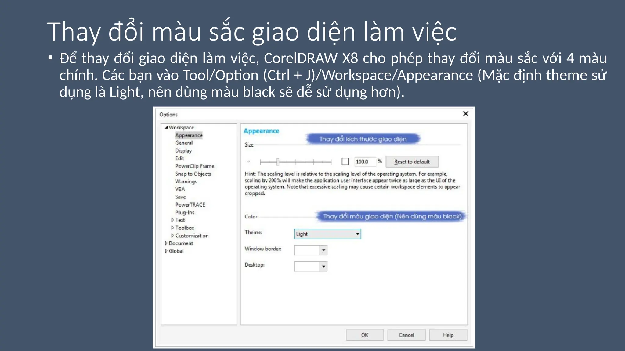 Thay đổi màu sắc giao diện làm việc
• Để thay đổi giao diện làm việc, CorelDRAW X8 cho phép thay đổi màu sắc với 4 màu
chính. Các bạn vào Tool/Option (Ctrl + J)/Workspace/Appearance (Mặc định theme sử
dụng là Light, nên dùng màu black sẽ dễ sử dụng hơn).
 
