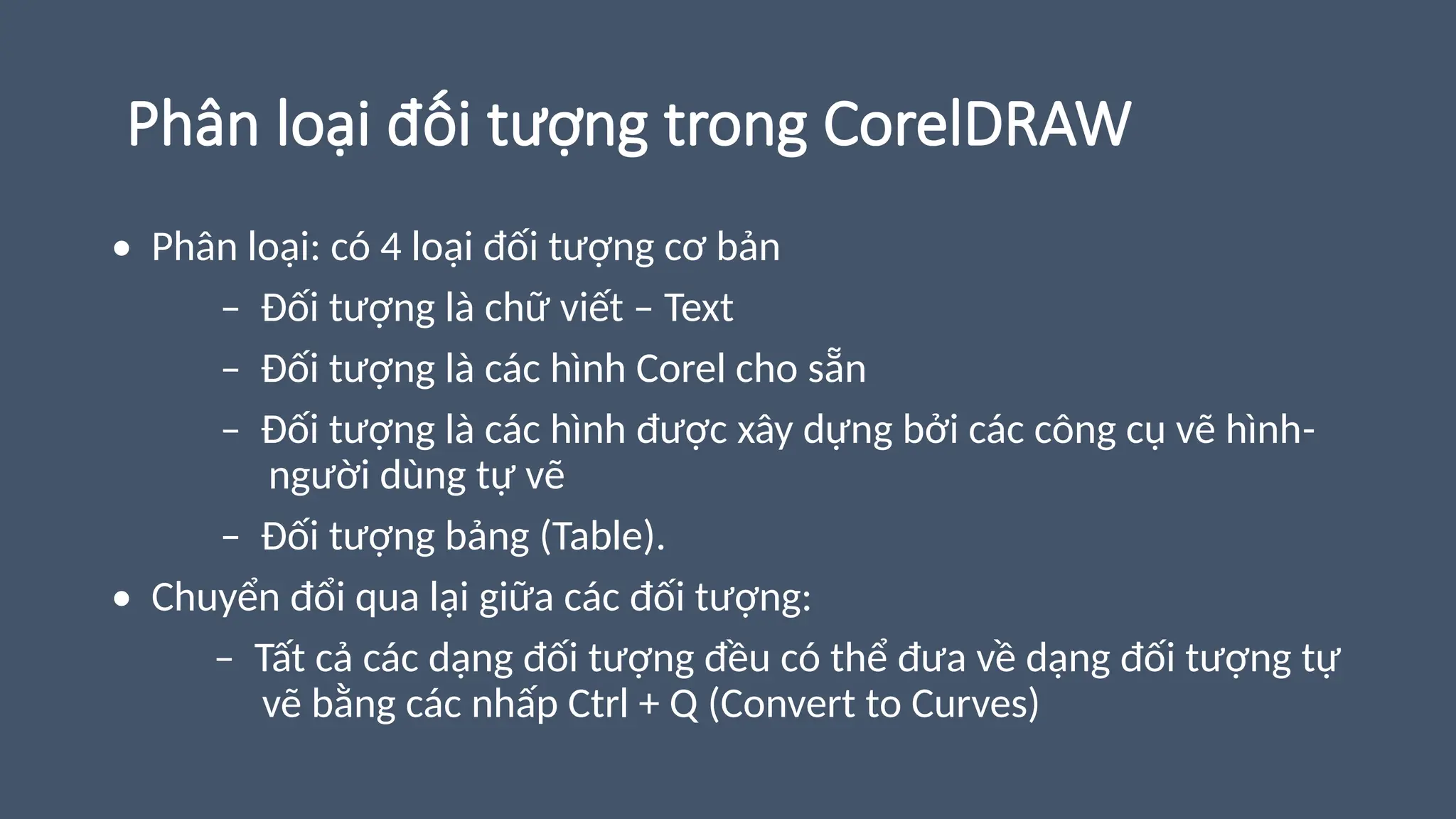 Phân loại đối tượng trong CorelDRAW
• Phân loại: có 4 loại đối tượng cơ bản
– Đối tượng là chữ viết – Text
– Đối tượng là các hình Corel cho sẵn
– Đối tượng là các hình được xây dựng bởi các công cụ vẽ hình-
người dùng tự vẽ
– Đối tượng bảng (Table).
• Chuyển đổi qua lại giữa các đối tượng:
– Tất cả các dạng đối tượng đều có thể đưa về dạng đối tượng tự
vẽ bằng các nhấp Ctrl + Q (Convert to Curves)
 