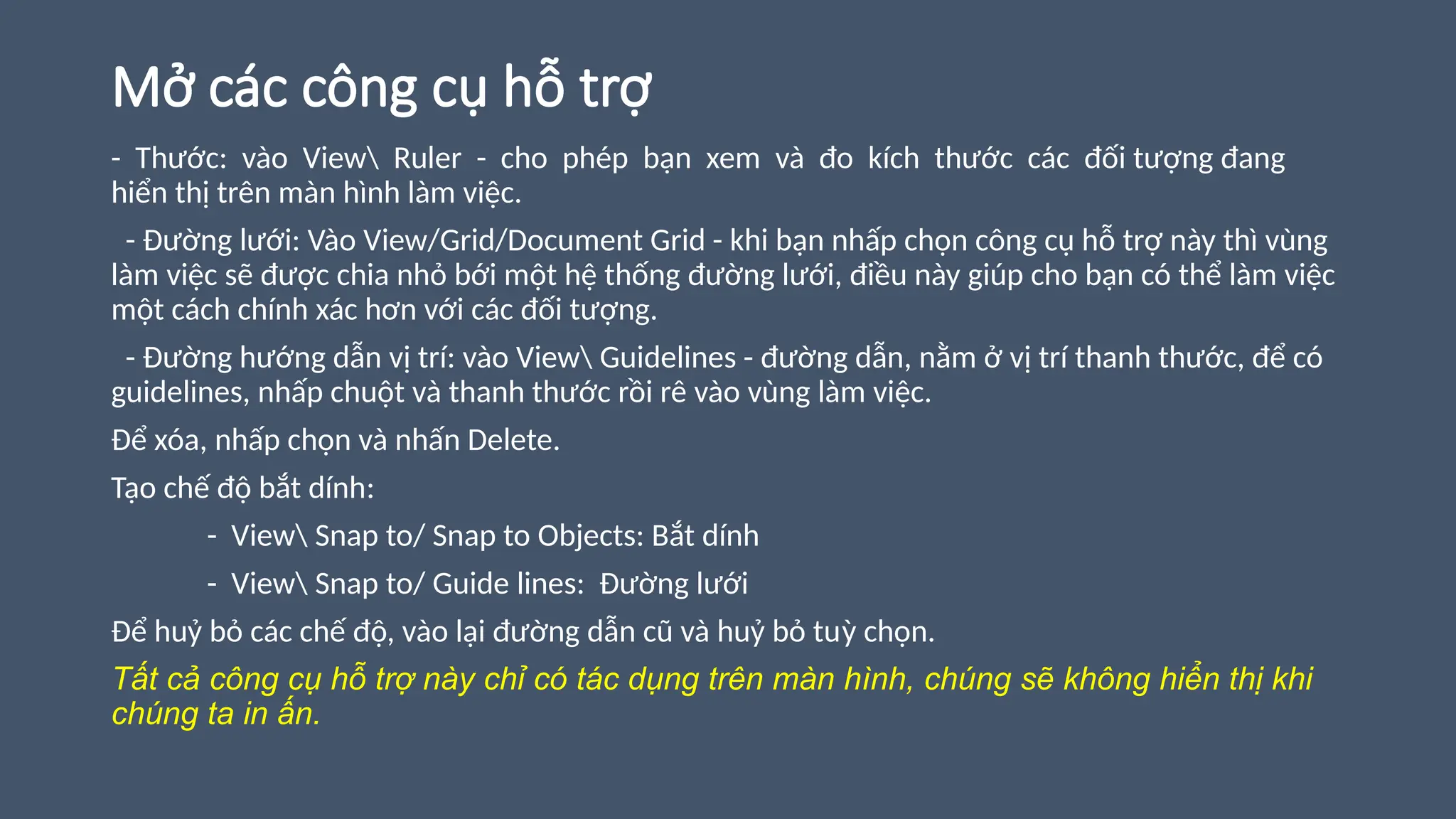 Mở các công cụ hỗ trợ
- Thước: vào View Ruler - cho phép bạn xem và đo kích thước các đối tượng đang
hiển thị trên màn hình làm việc.
- Đường lưới: Vào View/Grid/Document Grid - khi bạn nhấp chọn công cụ hỗ trợ này thì vùng
làm việc sẽ được chia nhỏ bới một hệ thống đường lưới, điều này giúp cho bạn có thể làm việc
một cách chính xác hơn với các đối tượng.
- Đường hướng dẫn vị trí: vào View Guidelines - đường dẫn, nằm ở vị trí thanh thước, để có
guidelines, nhấp chuột và thanh thước rồi rê vào vùng làm việc.
Để xóa, nhấp chọn và nhấn Delete.
Tạo chế độ bắt dính:
- View Snap to/ Snap to Objects: Bắt dính
- View Snap to/ Guide lines: Đường lưới
Để huỷ bỏ các chế độ, vào lại đường dẫn cũ và huỷ bỏ tuỳ chọn.
Tất cả công cụ hỗ trợ này chỉ có tác dụng trên màn hình, chúng sẽ không hiển thị khi
chúng ta in ấn.
 
