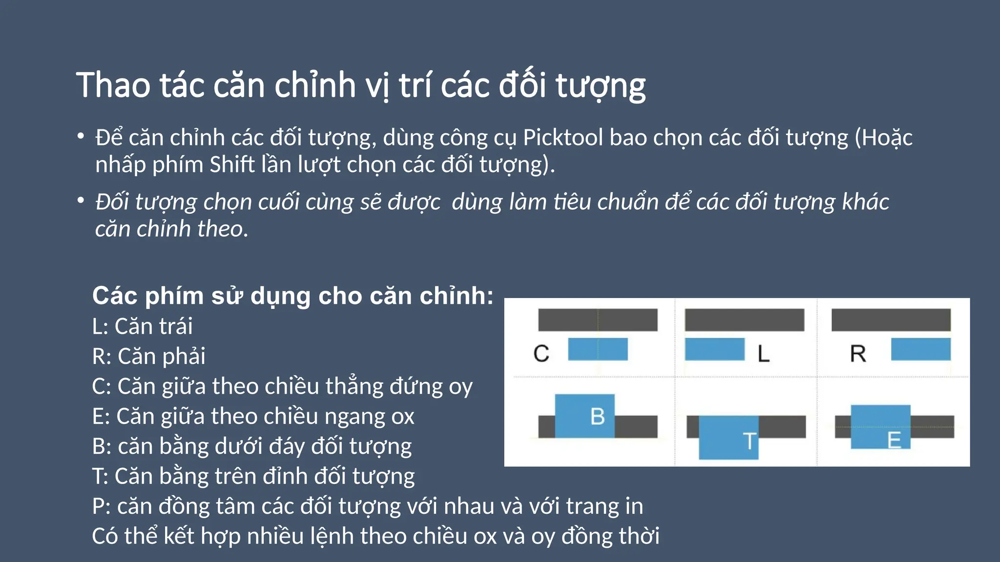 Thao tác căn chỉnh vị trí các đối tượng
• Để căn chỉnh các đối tượng, dùng công cụ Picktool bao chọn các đối tượng (Hoặc
nhấp phím Shift lần lượt chọn các đối tượng).
• Đối tượng chọn cuối cùng sẽ được dùng làm tiêu chuẩn để các đối tượng khác
căn chỉnh theo.
Các phím sử dụng cho căn chỉnh:
L: Căn trái
R: Căn phải
C: Căn giữa theo chiều thẳng đứng oy
E: Căn giữa theo chiều ngang ox
B: căn bằng dưới đáy đối tượng
T: Căn bằng trên đỉnh đối tượng
P: căn đồng tâm các đối tượng với nhau và với trang in
Có thể kết hợp nhiều lệnh theo chiều ox và oy đồng thời
 