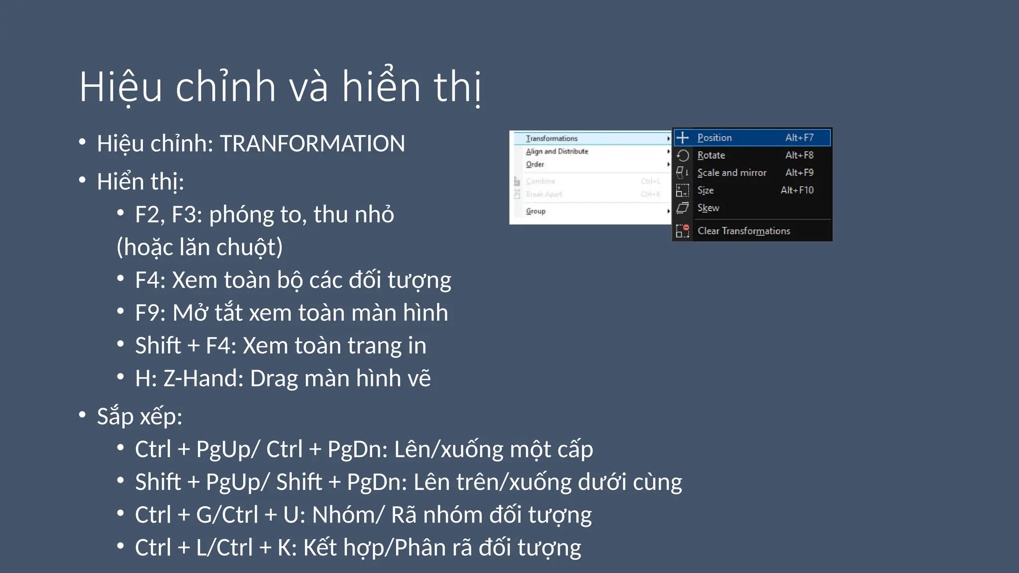 Hiệu chỉnh và hiển thị
• Hiệu chỉnh: TRANFORMATION
• Hiển thị:
• F2, F3: phóng to, thu nhỏ
(hoặc lăn chuột)
• F4: Xem toàn bộ các đối tượng
• F9: Mở tắt xem toàn màn hình
• Shift + F4: Xem toàn trang in
• H: Z-Hand: Drag màn hình vẽ
• Sắp xếp:
• Ctrl + PgUp/ Ctrl + PgDn: Lên/xuống một cấp
• Shift + PgUp/ Shift + PgDn: Lên trên/xuống dưới cùng
• Ctrl + G/Ctrl + U: Nhóm/ Rã nhóm đối tượng
• Ctrl + L/Ctrl + K: Kết hợp/Phân rã đối tượng
 