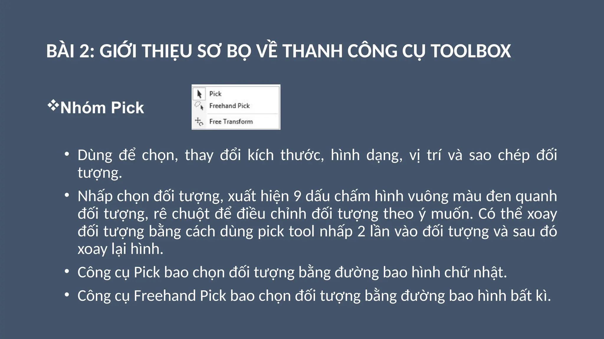 BÀI 2: GIỚI THIỆU SƠ BỘ VỀ THANH CÔNG CỤ TOOLBOX
Nhóm Pick
• Dùng để chọn, thay đổi kích thước, hình dạng, vị trí và sao chép đối
tượng.
• Nhấp chọn đối tượng, xuất hiện 9 dấu chấm hình vuông màu đen quanh
đối tượng, rê chuột để điều chỉnh đối tượng theo ý muốn. Có thể xoay
đối tượng bằng cách dùng pick tool nhấp 2 lần vào đối tượng và sau đó
xoay lại hình.
• Công cụ Pick bao chọn đối tượng bằng đường bao hình chữ nhật.
• Công cụ Freehand Pick bao chọn đối tượng bằng đường bao hình bất kì.
 